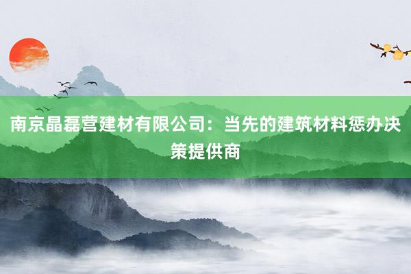 南京晶磊营建材有限公司：当先的建筑材料惩办决策提供商