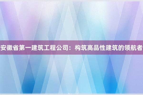 安徽省第一建筑工程公司：构筑高品性建筑的领航者